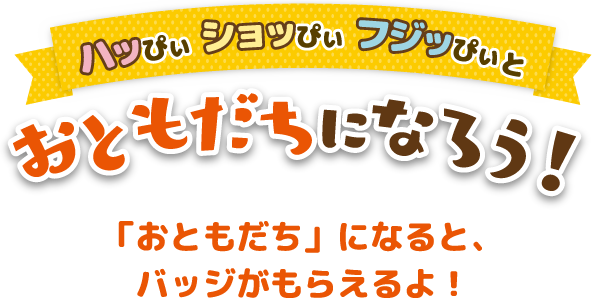 ハッぴぃ・ショッぴぃ・フジッぴぃとおともだちになろう！「おともだち」になると、バッチがもらえるよ！