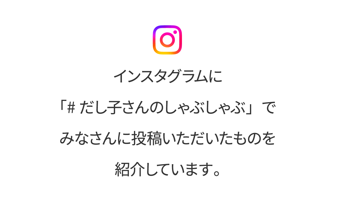 インスタグラムに「#だし子さんのしゃぶしゃぶ」でみなさんに投稿いただいたものを紹介しています。